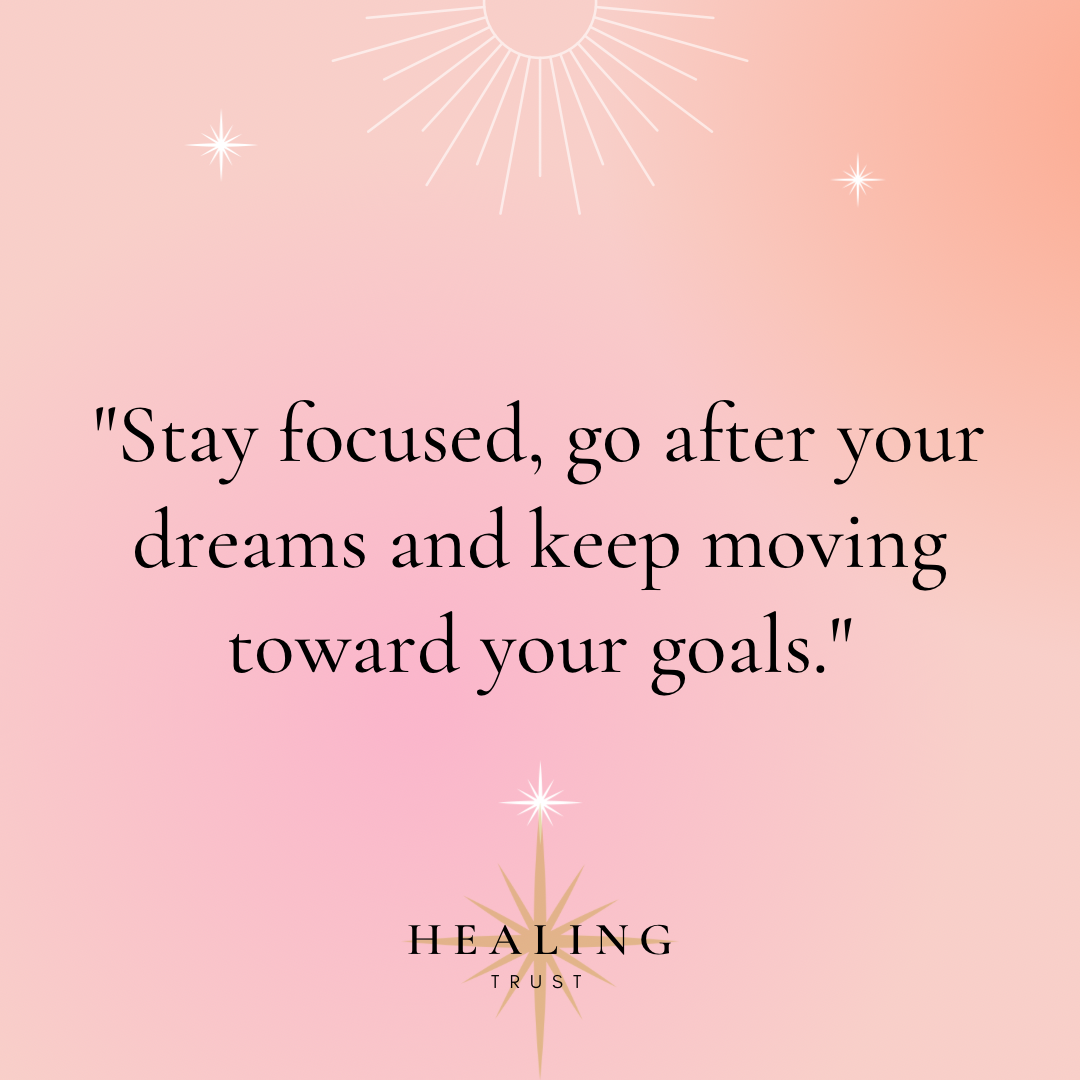 “Stay focused, go after your dreams and keep moving toward your goals.”